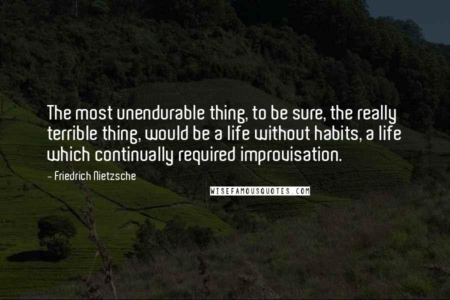 Friedrich Nietzsche Quotes: The most unendurable thing, to be sure, the really terrible thing, would be a life without habits, a life which continually required improvisation.