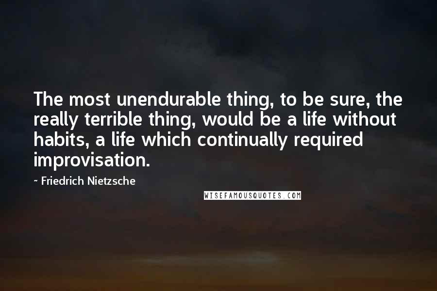 Friedrich Nietzsche Quotes: The most unendurable thing, to be sure, the really terrible thing, would be a life without habits, a life which continually required improvisation.