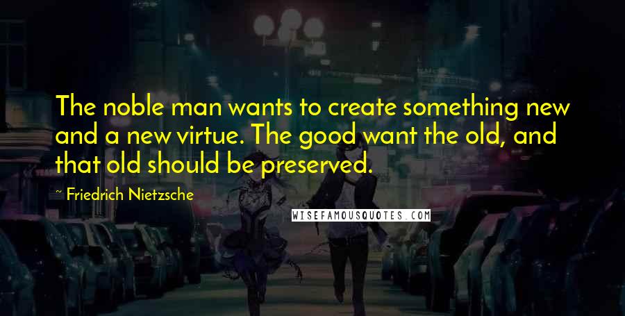 Friedrich Nietzsche Quotes: The noble man wants to create something new and a new virtue. The good want the old, and that old should be preserved.