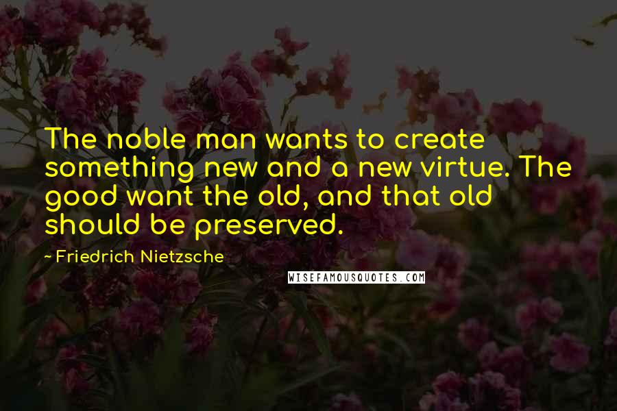 Friedrich Nietzsche Quotes: The noble man wants to create something new and a new virtue. The good want the old, and that old should be preserved.
