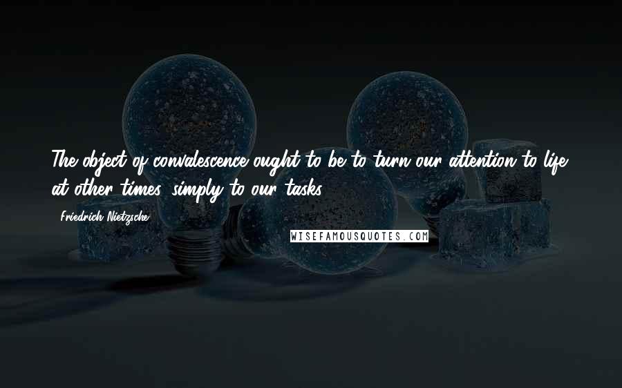 Friedrich Nietzsche Quotes: The object of convalescence ought to be to turn our attention to life: at other times, simply to our tasks!