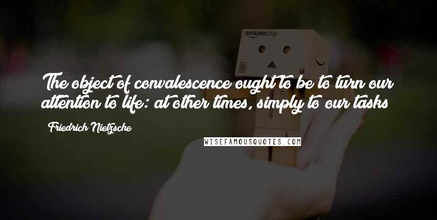 Friedrich Nietzsche Quotes: The object of convalescence ought to be to turn our attention to life: at other times, simply to our tasks!