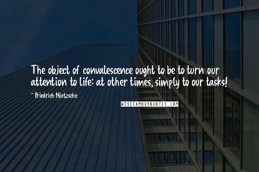 Friedrich Nietzsche Quotes: The object of convalescence ought to be to turn our attention to life: at other times, simply to our tasks!