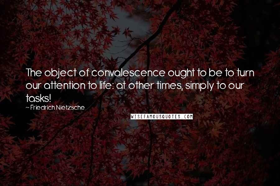 Friedrich Nietzsche Quotes: The object of convalescence ought to be to turn our attention to life: at other times, simply to our tasks!
