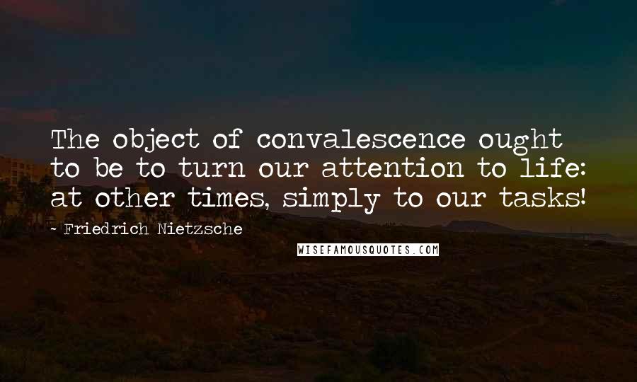 Friedrich Nietzsche Quotes: The object of convalescence ought to be to turn our attention to life: at other times, simply to our tasks!