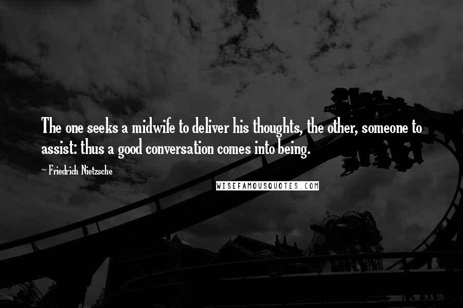 Friedrich Nietzsche Quotes: The one seeks a midwife to deliver his thoughts, the other, someone to assist: thus a good conversation comes into being.