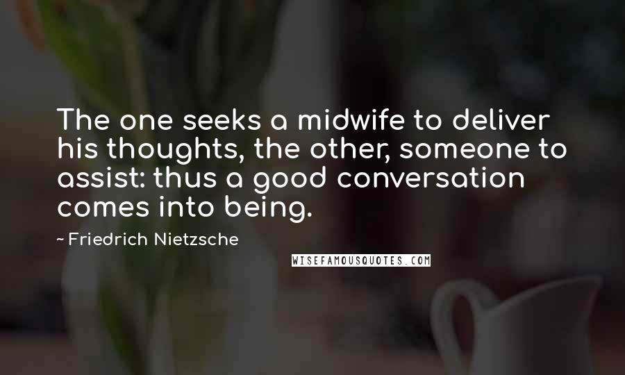 Friedrich Nietzsche Quotes: The one seeks a midwife to deliver his thoughts, the other, someone to assist: thus a good conversation comes into being.