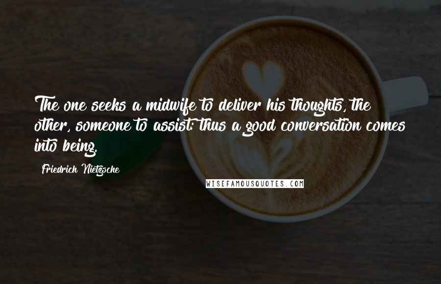 Friedrich Nietzsche Quotes: The one seeks a midwife to deliver his thoughts, the other, someone to assist: thus a good conversation comes into being.