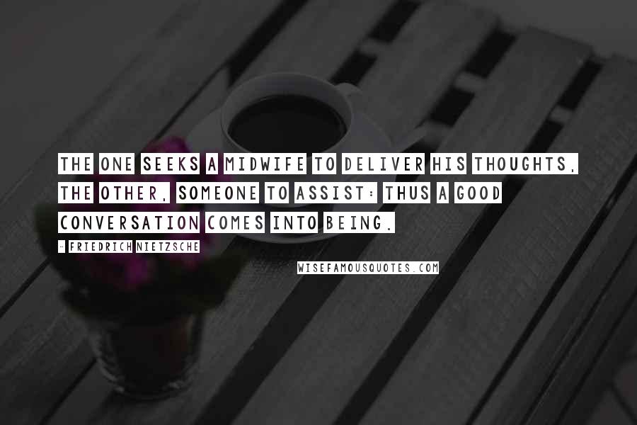 Friedrich Nietzsche Quotes: The one seeks a midwife to deliver his thoughts, the other, someone to assist: thus a good conversation comes into being.