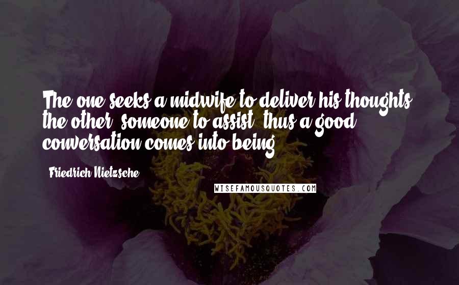 Friedrich Nietzsche Quotes: The one seeks a midwife to deliver his thoughts, the other, someone to assist: thus a good conversation comes into being.
