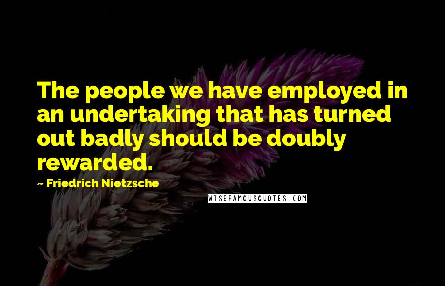 Friedrich Nietzsche Quotes: The people we have employed in an undertaking that has turned out badly should be doubly rewarded.