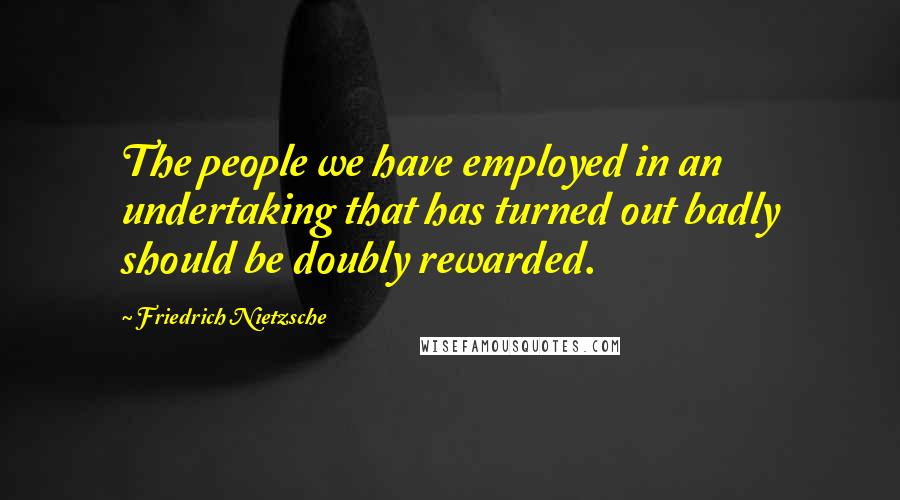 Friedrich Nietzsche Quotes: The people we have employed in an undertaking that has turned out badly should be doubly rewarded.