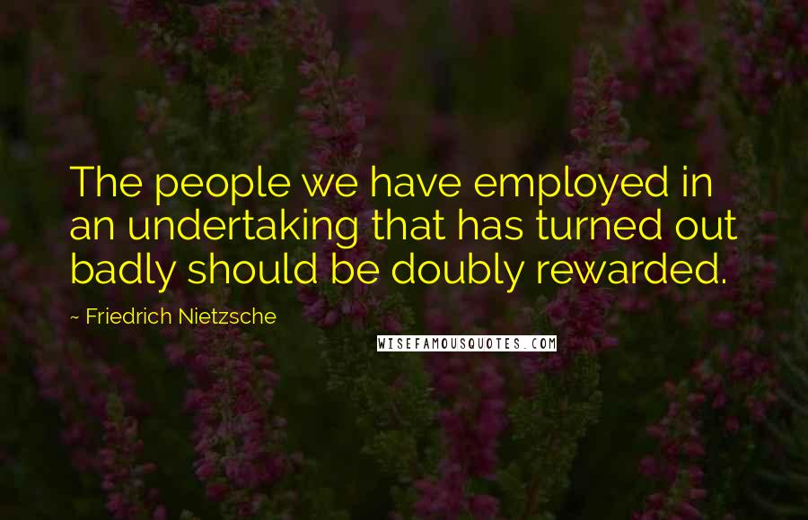 Friedrich Nietzsche Quotes: The people we have employed in an undertaking that has turned out badly should be doubly rewarded.