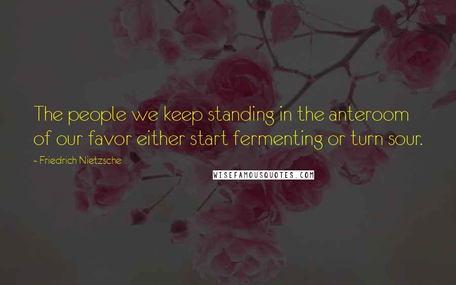 Friedrich Nietzsche Quotes: The people we keep standing in the anteroom of our favor either start fermenting or turn sour.