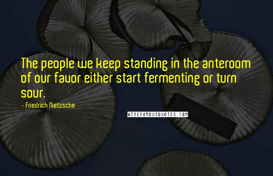 Friedrich Nietzsche Quotes: The people we keep standing in the anteroom of our favor either start fermenting or turn sour.