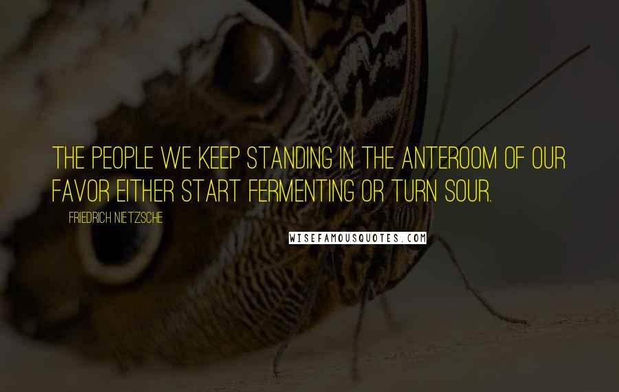 Friedrich Nietzsche Quotes: The people we keep standing in the anteroom of our favor either start fermenting or turn sour.