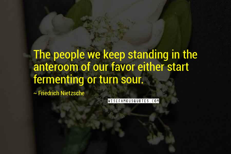 Friedrich Nietzsche Quotes: The people we keep standing in the anteroom of our favor either start fermenting or turn sour.