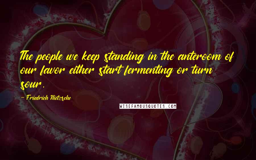 Friedrich Nietzsche Quotes: The people we keep standing in the anteroom of our favor either start fermenting or turn sour.