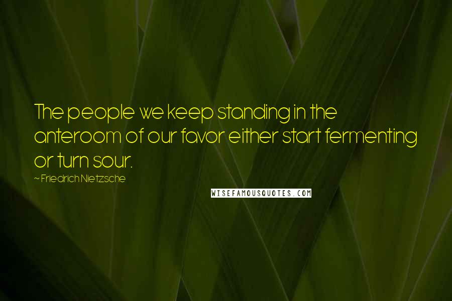Friedrich Nietzsche Quotes: The people we keep standing in the anteroom of our favor either start fermenting or turn sour.
