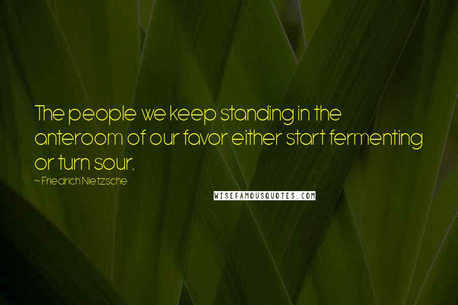 Friedrich Nietzsche Quotes: The people we keep standing in the anteroom of our favor either start fermenting or turn sour.