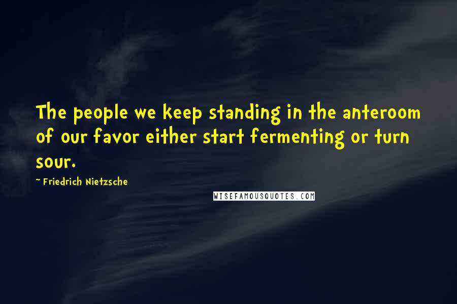 Friedrich Nietzsche Quotes: The people we keep standing in the anteroom of our favor either start fermenting or turn sour.