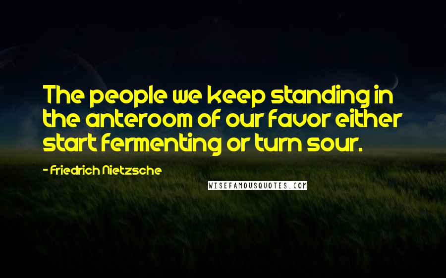 Friedrich Nietzsche Quotes: The people we keep standing in the anteroom of our favor either start fermenting or turn sour.