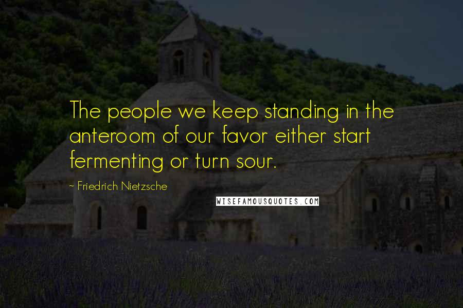 Friedrich Nietzsche Quotes: The people we keep standing in the anteroom of our favor either start fermenting or turn sour.