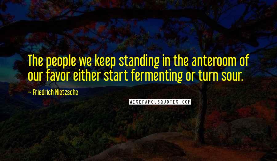 Friedrich Nietzsche Quotes: The people we keep standing in the anteroom of our favor either start fermenting or turn sour.