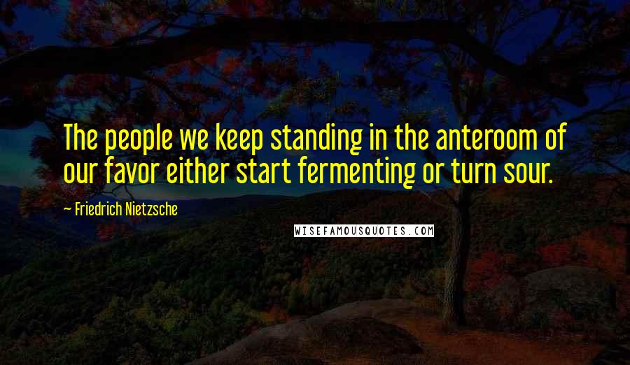 Friedrich Nietzsche Quotes: The people we keep standing in the anteroom of our favor either start fermenting or turn sour.