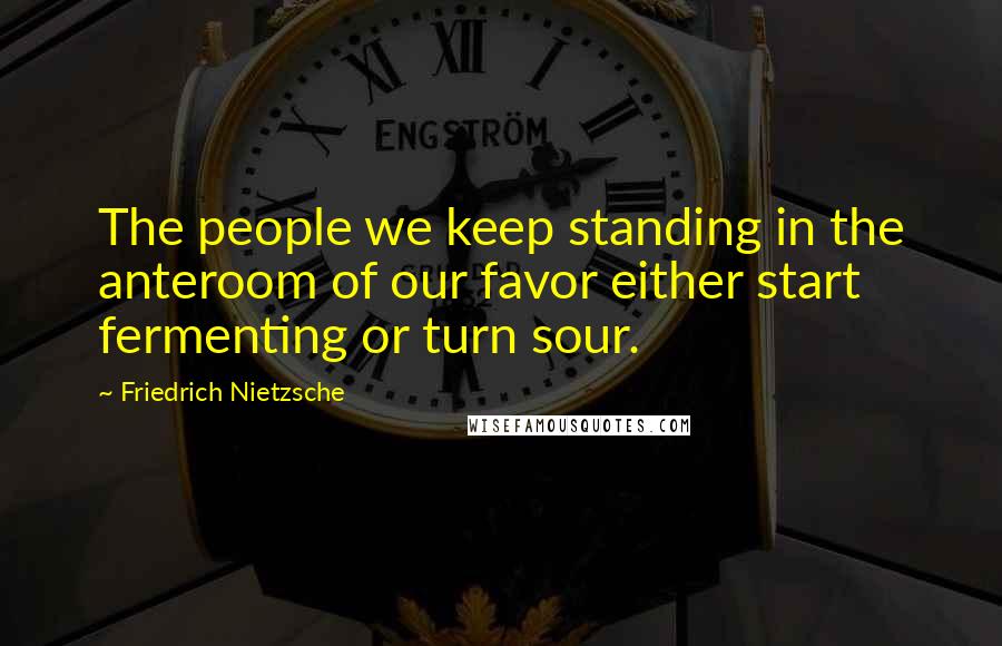 Friedrich Nietzsche Quotes: The people we keep standing in the anteroom of our favor either start fermenting or turn sour.