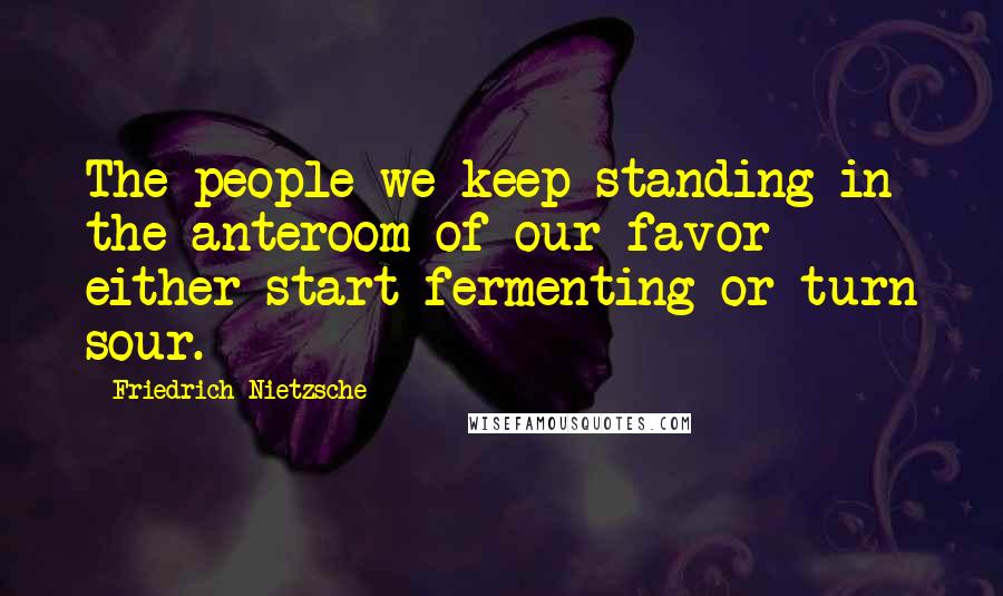 Friedrich Nietzsche Quotes: The people we keep standing in the anteroom of our favor either start fermenting or turn sour.