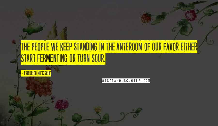 Friedrich Nietzsche Quotes: The people we keep standing in the anteroom of our favor either start fermenting or turn sour.