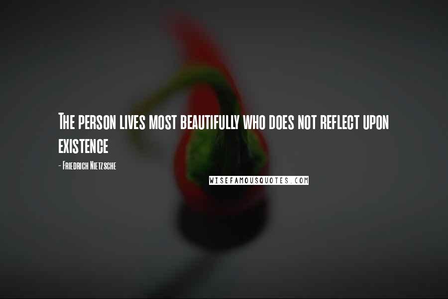 Friedrich Nietzsche Quotes: The person lives most beautifully who does not reflect upon existence