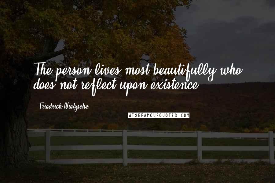 Friedrich Nietzsche Quotes: The person lives most beautifully who does not reflect upon existence