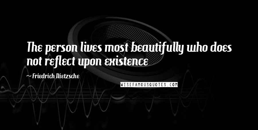 Friedrich Nietzsche Quotes: The person lives most beautifully who does not reflect upon existence