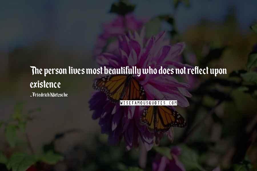 Friedrich Nietzsche Quotes: The person lives most beautifully who does not reflect upon existence