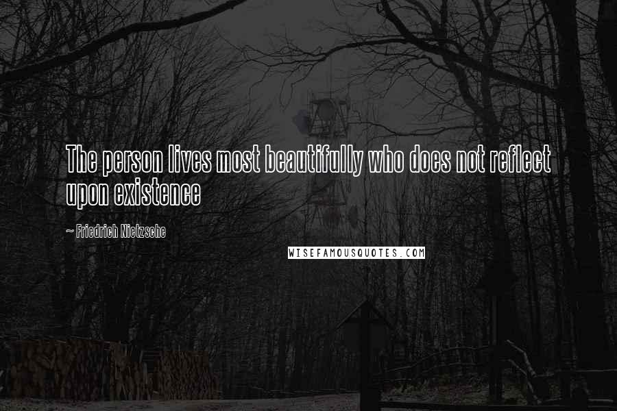 Friedrich Nietzsche Quotes: The person lives most beautifully who does not reflect upon existence