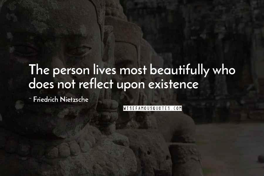 Friedrich Nietzsche Quotes: The person lives most beautifully who does not reflect upon existence