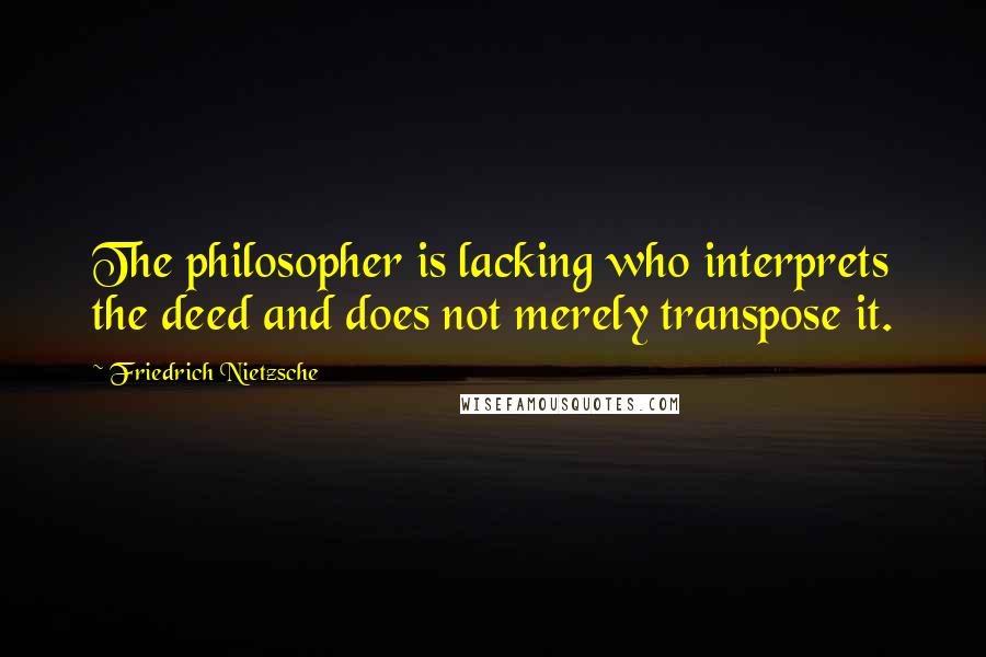 Friedrich Nietzsche Quotes: The philosopher is lacking who interprets the deed and does not merely transpose it.