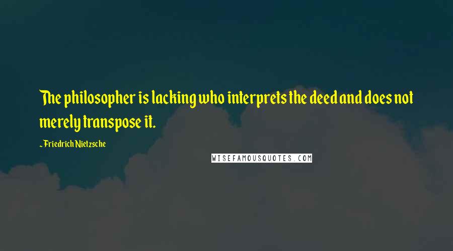 Friedrich Nietzsche Quotes: The philosopher is lacking who interprets the deed and does not merely transpose it.