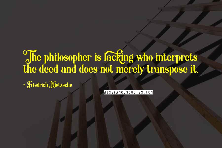Friedrich Nietzsche Quotes: The philosopher is lacking who interprets the deed and does not merely transpose it.