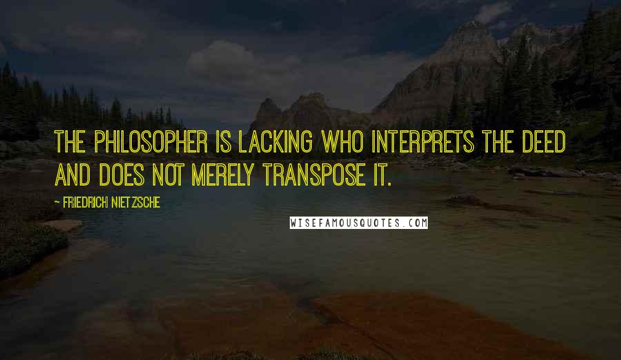 Friedrich Nietzsche Quotes: The philosopher is lacking who interprets the deed and does not merely transpose it.