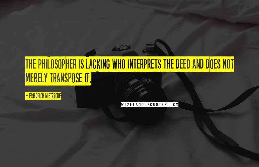 Friedrich Nietzsche Quotes: The philosopher is lacking who interprets the deed and does not merely transpose it.
