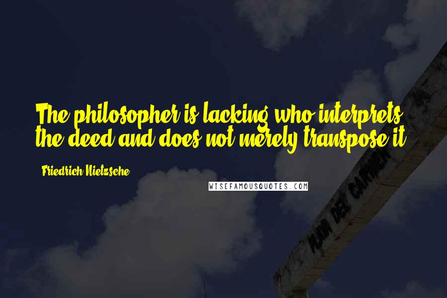 Friedrich Nietzsche Quotes: The philosopher is lacking who interprets the deed and does not merely transpose it.