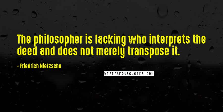 Friedrich Nietzsche Quotes: The philosopher is lacking who interprets the deed and does not merely transpose it.