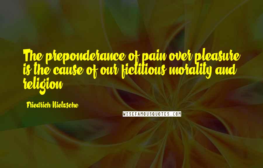 Friedrich Nietzsche Quotes: The preponderance of pain over pleasure is the cause of our fictitious morality and religion.