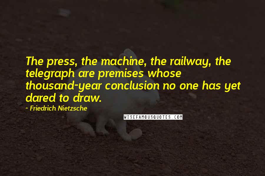 Friedrich Nietzsche Quotes: The press, the machine, the railway, the telegraph are premises whose thousand-year conclusion no one has yet dared to draw.