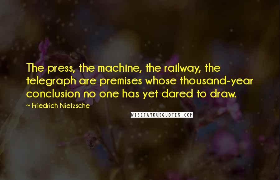 Friedrich Nietzsche Quotes: The press, the machine, the railway, the telegraph are premises whose thousand-year conclusion no one has yet dared to draw.