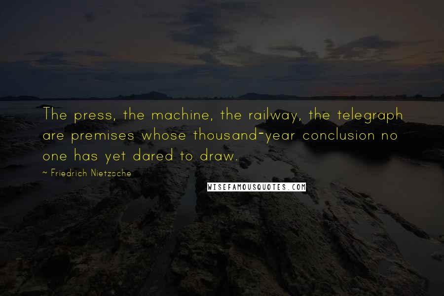 Friedrich Nietzsche Quotes: The press, the machine, the railway, the telegraph are premises whose thousand-year conclusion no one has yet dared to draw.