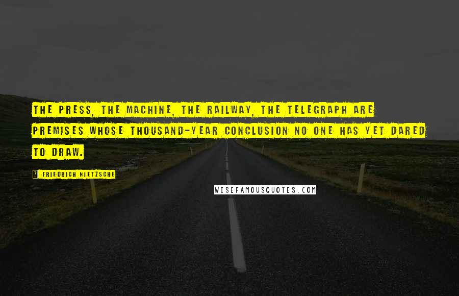 Friedrich Nietzsche Quotes: The press, the machine, the railway, the telegraph are premises whose thousand-year conclusion no one has yet dared to draw.